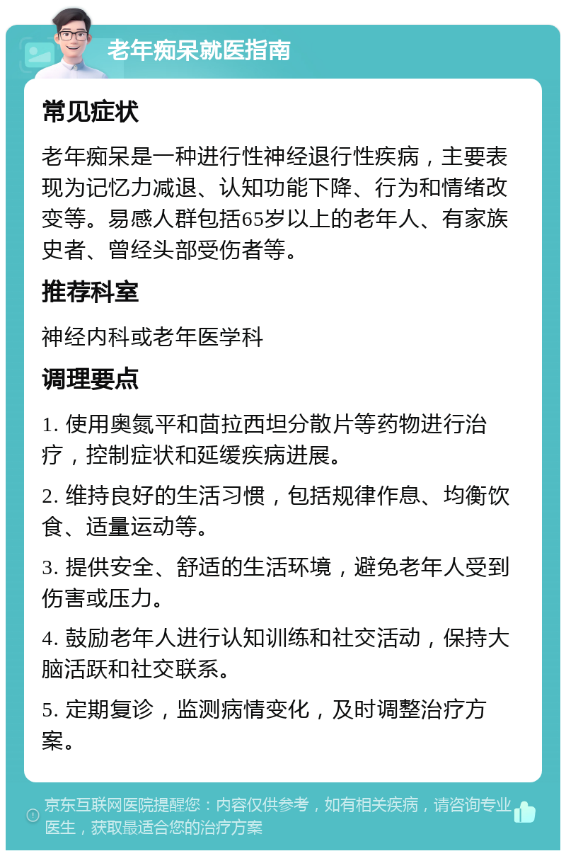 老年痴呆就医指南 常见症状 老年痴呆是一种进行性神经退行性疾病，主要表现为记忆力减退、认知功能下降、行为和情绪改变等。易感人群包括65岁以上的老年人、有家族史者、曾经头部受伤者等。 推荐科室 神经内科或老年医学科 调理要点 1. 使用奥氮平和茴拉西坦分散片等药物进行治疗，控制症状和延缓疾病进展。 2. 维持良好的生活习惯，包括规律作息、均衡饮食、适量运动等。 3. 提供安全、舒适的生活环境，避免老年人受到伤害或压力。 4. 鼓励老年人进行认知训练和社交活动，保持大脑活跃和社交联系。 5. 定期复诊，监测病情变化，及时调整治疗方案。