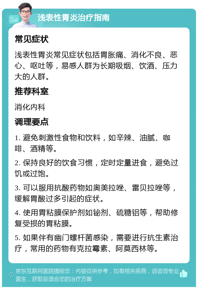 浅表性胃炎治疗指南 常见症状 浅表性胃炎常见症状包括胃胀痛、消化不良、恶心、呕吐等，易感人群为长期吸烟、饮酒、压力大的人群。 推荐科室 消化内科 调理要点 1. 避免刺激性食物和饮料，如辛辣、油腻、咖啡、酒精等。 2. 保持良好的饮食习惯，定时定量进食，避免过饥或过饱。 3. 可以服用抗酸药物如奥美拉唑、雷贝拉唑等，缓解胃酸过多引起的症状。 4. 使用胃粘膜保护剂如铋剂、硫糖铝等，帮助修复受损的胃粘膜。 5. 如果伴有幽门螺杆菌感染，需要进行抗生素治疗，常用的药物有克拉霉素、阿莫西林等。