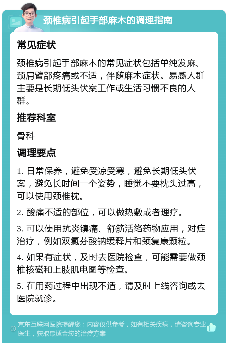 颈椎病引起手部麻木的调理指南 常见症状 颈椎病引起手部麻木的常见症状包括单纯发麻、颈肩臂部疼痛或不适，伴随麻木症状。易感人群主要是长期低头伏案工作或生活习惯不良的人群。 推荐科室 骨科 调理要点 1. 日常保养，避免受凉受寒，避免长期低头伏案，避免长时间一个姿势，睡觉不要枕头过高，可以使用颈椎枕。 2. 酸痛不适的部位，可以做热敷或者理疗。 3. 可以使用抗炎镇痛、舒筋活络药物应用，对症治疗，例如双氯芬酸钠缓释片和颈复康颗粒。 4. 如果有症状，及时去医院检查，可能需要做颈椎核磁和上肢肌电图等检查。 5. 在用药过程中出现不适，请及时上线咨询或去医院就诊。