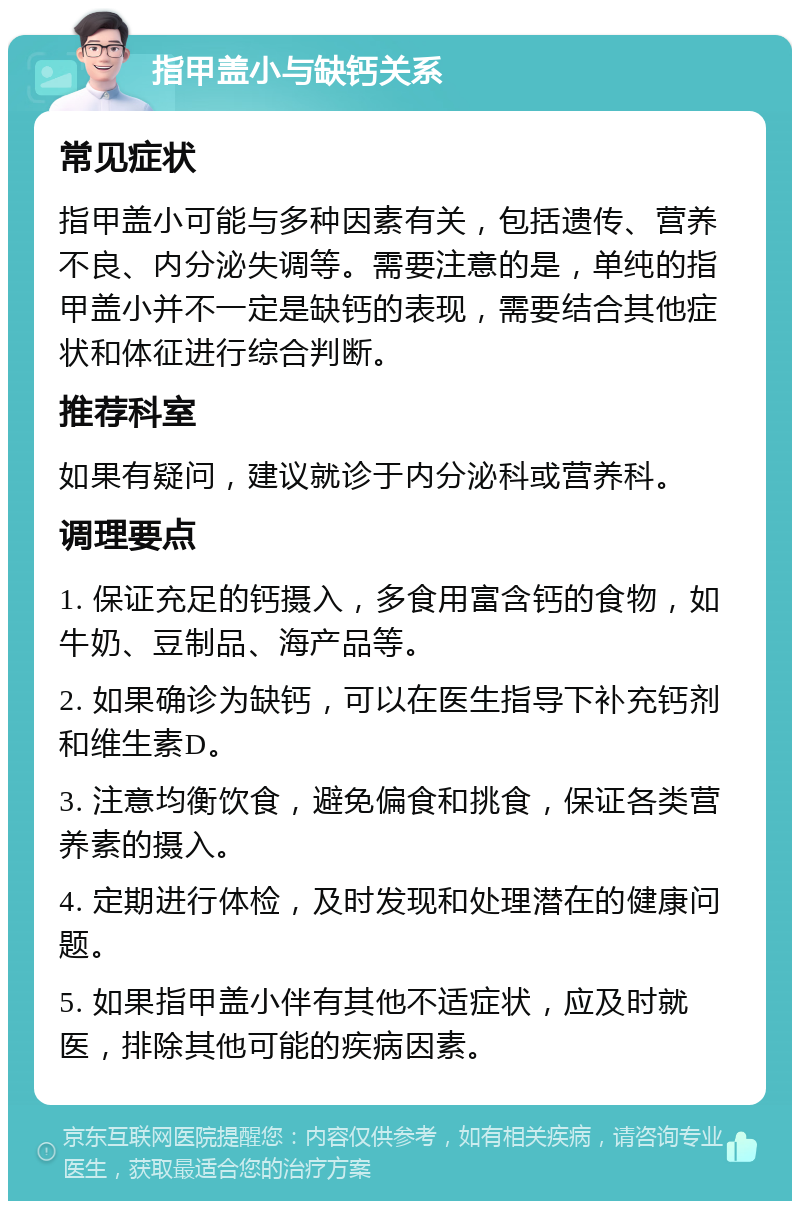 指甲盖小与缺钙关系 常见症状 指甲盖小可能与多种因素有关，包括遗传、营养不良、内分泌失调等。需要注意的是，单纯的指甲盖小并不一定是缺钙的表现，需要结合其他症状和体征进行综合判断。 推荐科室 如果有疑问，建议就诊于内分泌科或营养科。 调理要点 1. 保证充足的钙摄入，多食用富含钙的食物，如牛奶、豆制品、海产品等。 2. 如果确诊为缺钙，可以在医生指导下补充钙剂和维生素D。 3. 注意均衡饮食，避免偏食和挑食，保证各类营养素的摄入。 4. 定期进行体检，及时发现和处理潜在的健康问题。 5. 如果指甲盖小伴有其他不适症状，应及时就医，排除其他可能的疾病因素。