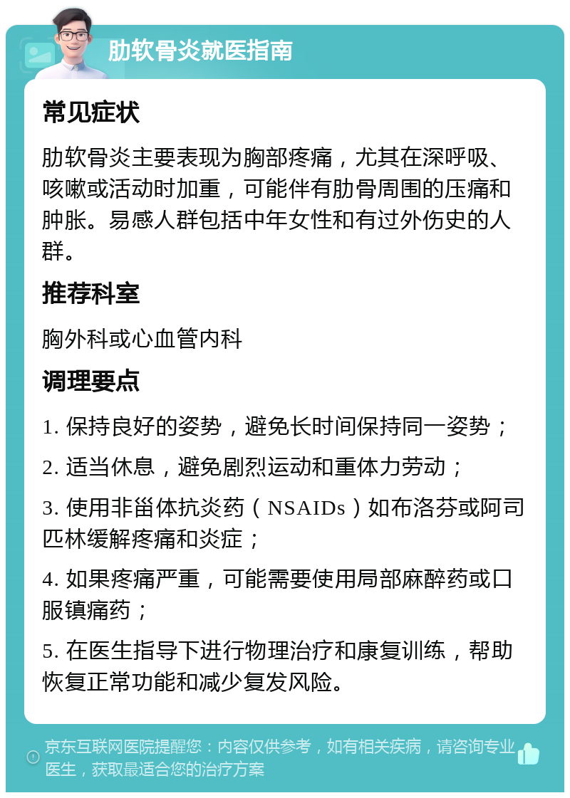 肋软骨炎就医指南 常见症状 肋软骨炎主要表现为胸部疼痛，尤其在深呼吸、咳嗽或活动时加重，可能伴有肋骨周围的压痛和肿胀。易感人群包括中年女性和有过外伤史的人群。 推荐科室 胸外科或心血管内科 调理要点 1. 保持良好的姿势，避免长时间保持同一姿势； 2. 适当休息，避免剧烈运动和重体力劳动； 3. 使用非甾体抗炎药（NSAIDs）如布洛芬或阿司匹林缓解疼痛和炎症； 4. 如果疼痛严重，可能需要使用局部麻醉药或口服镇痛药； 5. 在医生指导下进行物理治疗和康复训练，帮助恢复正常功能和减少复发风险。