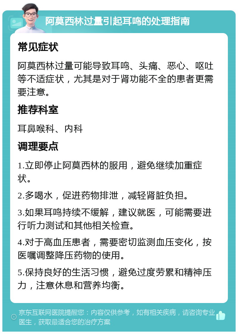 阿莫西林过量引起耳鸣的处理指南 常见症状 阿莫西林过量可能导致耳鸣、头痛、恶心、呕吐等不适症状，尤其是对于肾功能不全的患者更需要注意。 推荐科室 耳鼻喉科、内科 调理要点 1.立即停止阿莫西林的服用，避免继续加重症状。 2.多喝水，促进药物排泄，减轻肾脏负担。 3.如果耳鸣持续不缓解，建议就医，可能需要进行听力测试和其他相关检查。 4.对于高血压患者，需要密切监测血压变化，按医嘱调整降压药物的使用。 5.保持良好的生活习惯，避免过度劳累和精神压力，注意休息和营养均衡。