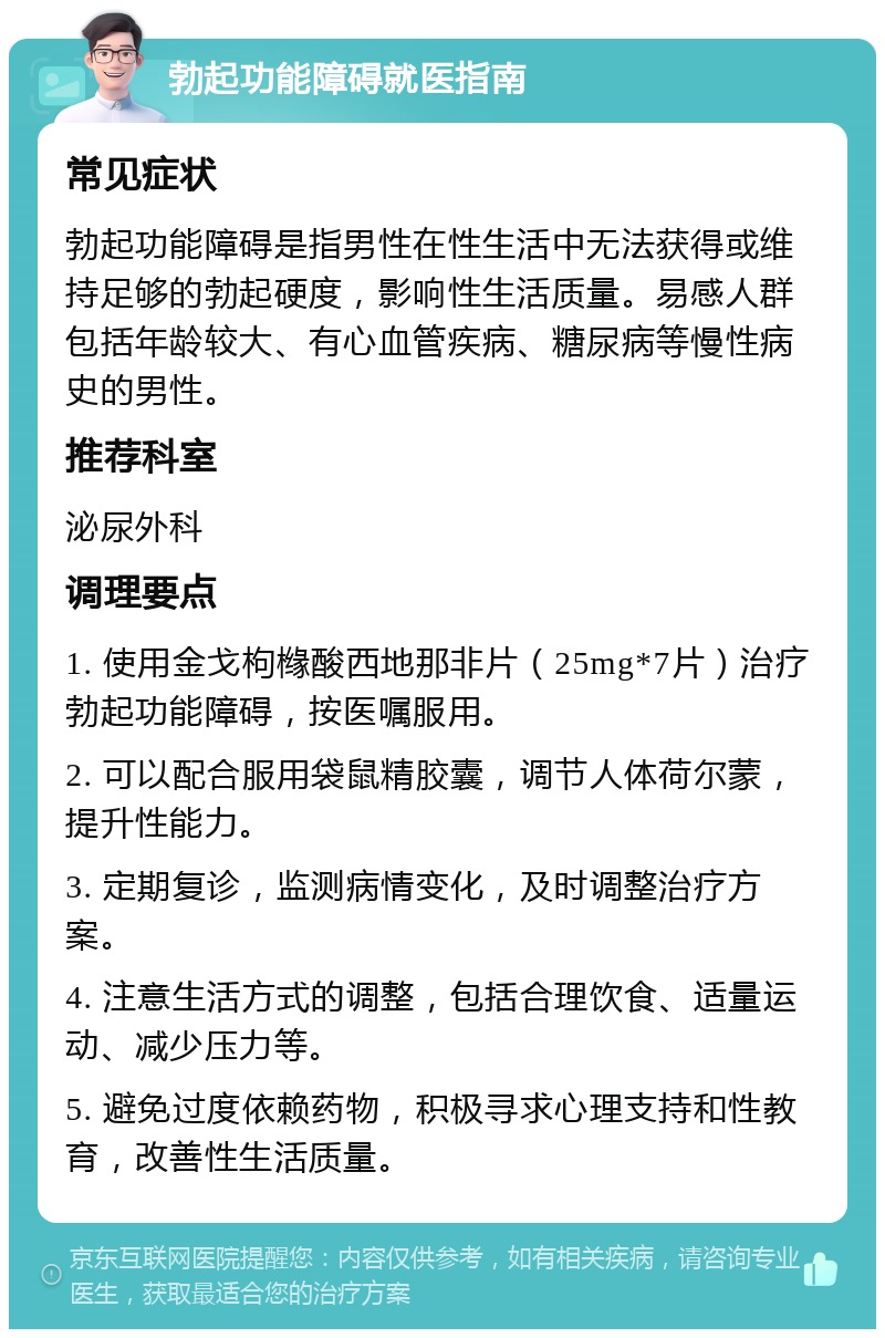 勃起功能障碍就医指南 常见症状 勃起功能障碍是指男性在性生活中无法获得或维持足够的勃起硬度，影响性生活质量。易感人群包括年龄较大、有心血管疾病、糖尿病等慢性病史的男性。 推荐科室 泌尿外科 调理要点 1. 使用金戈枸橼酸西地那非片（25mg*7片）治疗勃起功能障碍，按医嘱服用。 2. 可以配合服用袋鼠精胶囊，调节人体荷尔蒙，提升性能力。 3. 定期复诊，监测病情变化，及时调整治疗方案。 4. 注意生活方式的调整，包括合理饮食、适量运动、减少压力等。 5. 避免过度依赖药物，积极寻求心理支持和性教育，改善性生活质量。