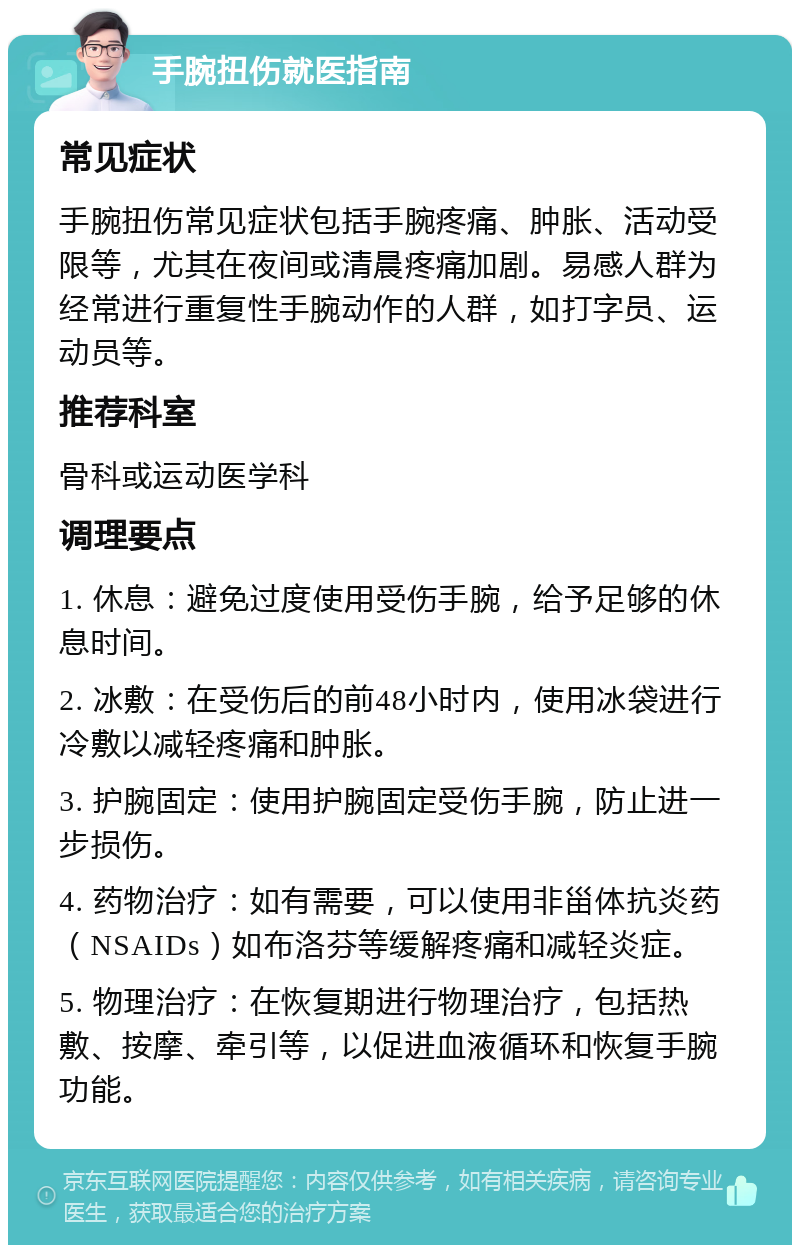 手腕扭伤就医指南 常见症状 手腕扭伤常见症状包括手腕疼痛、肿胀、活动受限等，尤其在夜间或清晨疼痛加剧。易感人群为经常进行重复性手腕动作的人群，如打字员、运动员等。 推荐科室 骨科或运动医学科 调理要点 1. 休息：避免过度使用受伤手腕，给予足够的休息时间。 2. 冰敷：在受伤后的前48小时内，使用冰袋进行冷敷以减轻疼痛和肿胀。 3. 护腕固定：使用护腕固定受伤手腕，防止进一步损伤。 4. 药物治疗：如有需要，可以使用非甾体抗炎药（NSAIDs）如布洛芬等缓解疼痛和减轻炎症。 5. 物理治疗：在恢复期进行物理治疗，包括热敷、按摩、牵引等，以促进血液循环和恢复手腕功能。