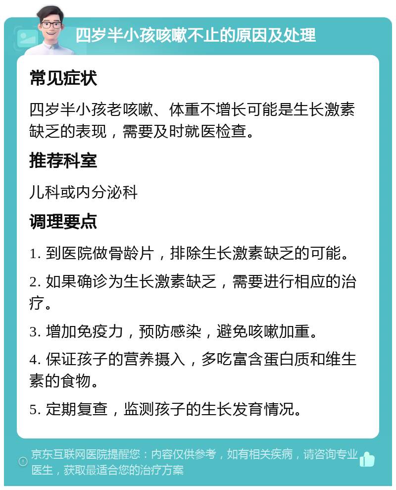 四岁半小孩咳嗽不止的原因及处理 常见症状 四岁半小孩老咳嗽、体重不增长可能是生长激素缺乏的表现，需要及时就医检查。 推荐科室 儿科或内分泌科 调理要点 1. 到医院做骨龄片，排除生长激素缺乏的可能。 2. 如果确诊为生长激素缺乏，需要进行相应的治疗。 3. 增加免疫力，预防感染，避免咳嗽加重。 4. 保证孩子的营养摄入，多吃富含蛋白质和维生素的食物。 5. 定期复查，监测孩子的生长发育情况。