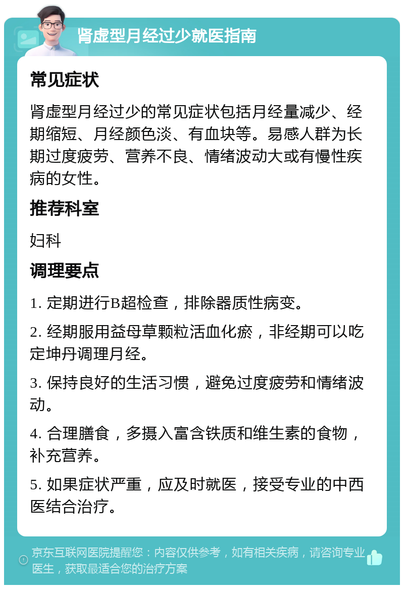 肾虚型月经过少就医指南 常见症状 肾虚型月经过少的常见症状包括月经量减少、经期缩短、月经颜色淡、有血块等。易感人群为长期过度疲劳、营养不良、情绪波动大或有慢性疾病的女性。 推荐科室 妇科 调理要点 1. 定期进行B超检查，排除器质性病变。 2. 经期服用益母草颗粒活血化瘀，非经期可以吃定坤丹调理月经。 3. 保持良好的生活习惯，避免过度疲劳和情绪波动。 4. 合理膳食，多摄入富含铁质和维生素的食物，补充营养。 5. 如果症状严重，应及时就医，接受专业的中西医结合治疗。