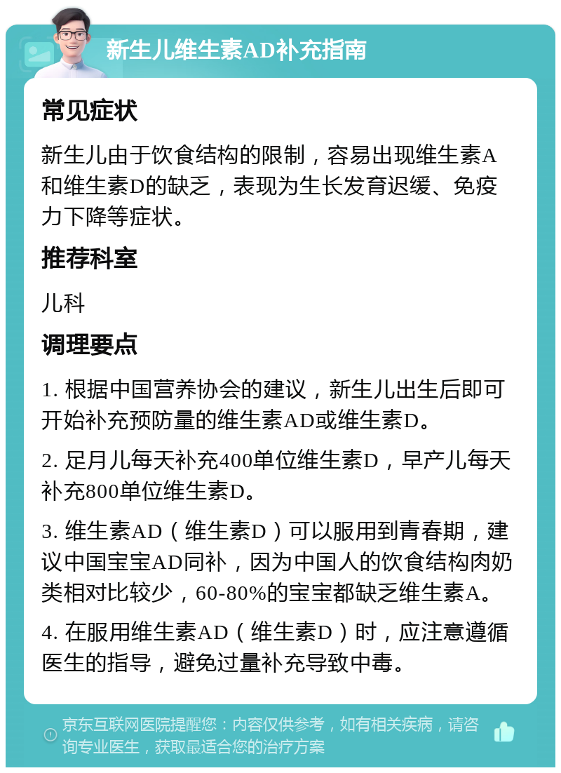 新生儿维生素AD补充指南 常见症状 新生儿由于饮食结构的限制，容易出现维生素A和维生素D的缺乏，表现为生长发育迟缓、免疫力下降等症状。 推荐科室 儿科 调理要点 1. 根据中国营养协会的建议，新生儿出生后即可开始补充预防量的维生素AD或维生素D。 2. 足月儿每天补充400单位维生素D，早产儿每天补充800单位维生素D。 3. 维生素AD（维生素D）可以服用到青春期，建议中国宝宝AD同补，因为中国人的饮食结构肉奶类相对比较少，60-80%的宝宝都缺乏维生素A。 4. 在服用维生素AD（维生素D）时，应注意遵循医生的指导，避免过量补充导致中毒。