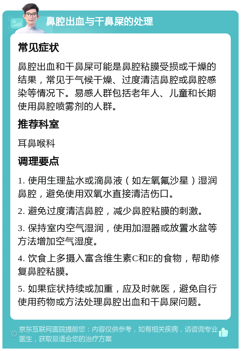 鼻腔出血与干鼻屎的处理 常见症状 鼻腔出血和干鼻屎可能是鼻腔粘膜受损或干燥的结果，常见于气候干燥、过度清洁鼻腔或鼻腔感染等情况下。易感人群包括老年人、儿童和长期使用鼻腔喷雾剂的人群。 推荐科室 耳鼻喉科 调理要点 1. 使用生理盐水或滴鼻液（如左氧氟沙星）湿润鼻腔，避免使用双氧水直接清洁伤口。 2. 避免过度清洁鼻腔，减少鼻腔粘膜的刺激。 3. 保持室内空气湿润，使用加湿器或放置水盆等方法增加空气湿度。 4. 饮食上多摄入富含维生素C和E的食物，帮助修复鼻腔粘膜。 5. 如果症状持续或加重，应及时就医，避免自行使用药物或方法处理鼻腔出血和干鼻屎问题。