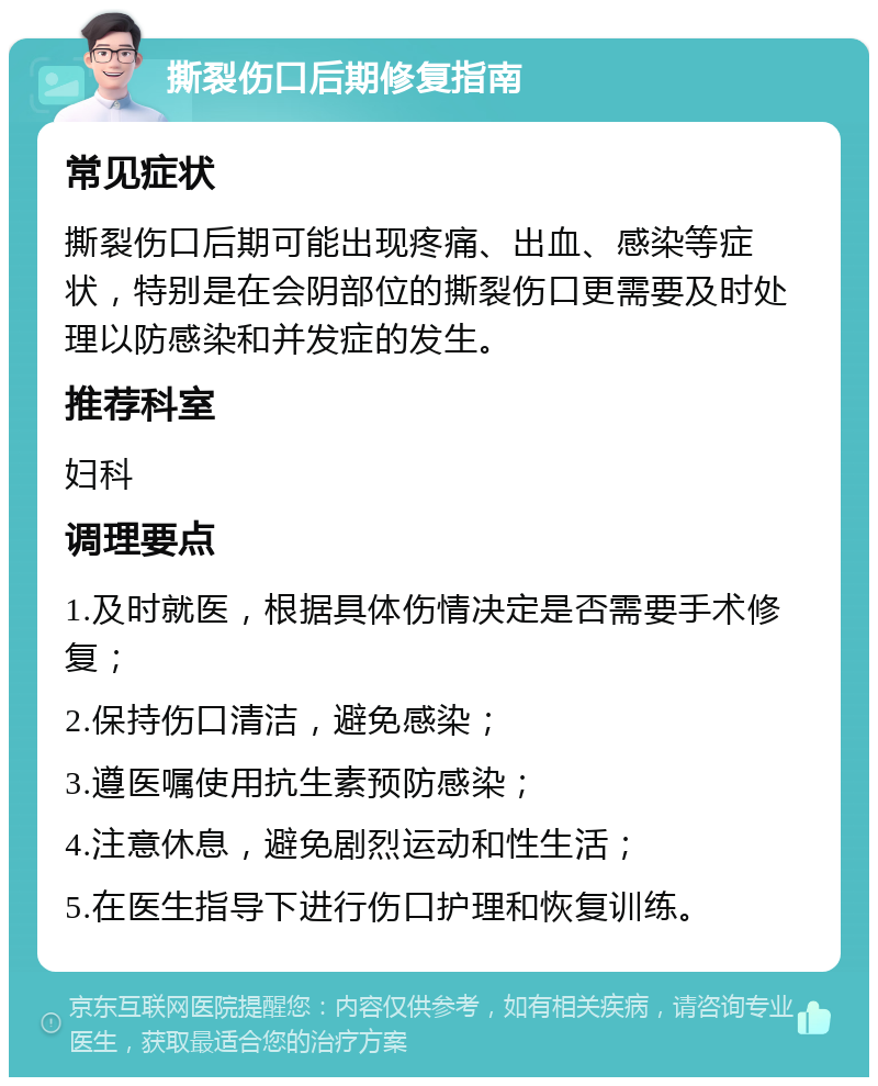 撕裂伤口后期修复指南 常见症状 撕裂伤口后期可能出现疼痛、出血、感染等症状，特别是在会阴部位的撕裂伤口更需要及时处理以防感染和并发症的发生。 推荐科室 妇科 调理要点 1.及时就医，根据具体伤情决定是否需要手术修复； 2.保持伤口清洁，避免感染； 3.遵医嘱使用抗生素预防感染； 4.注意休息，避免剧烈运动和性生活； 5.在医生指导下进行伤口护理和恢复训练。