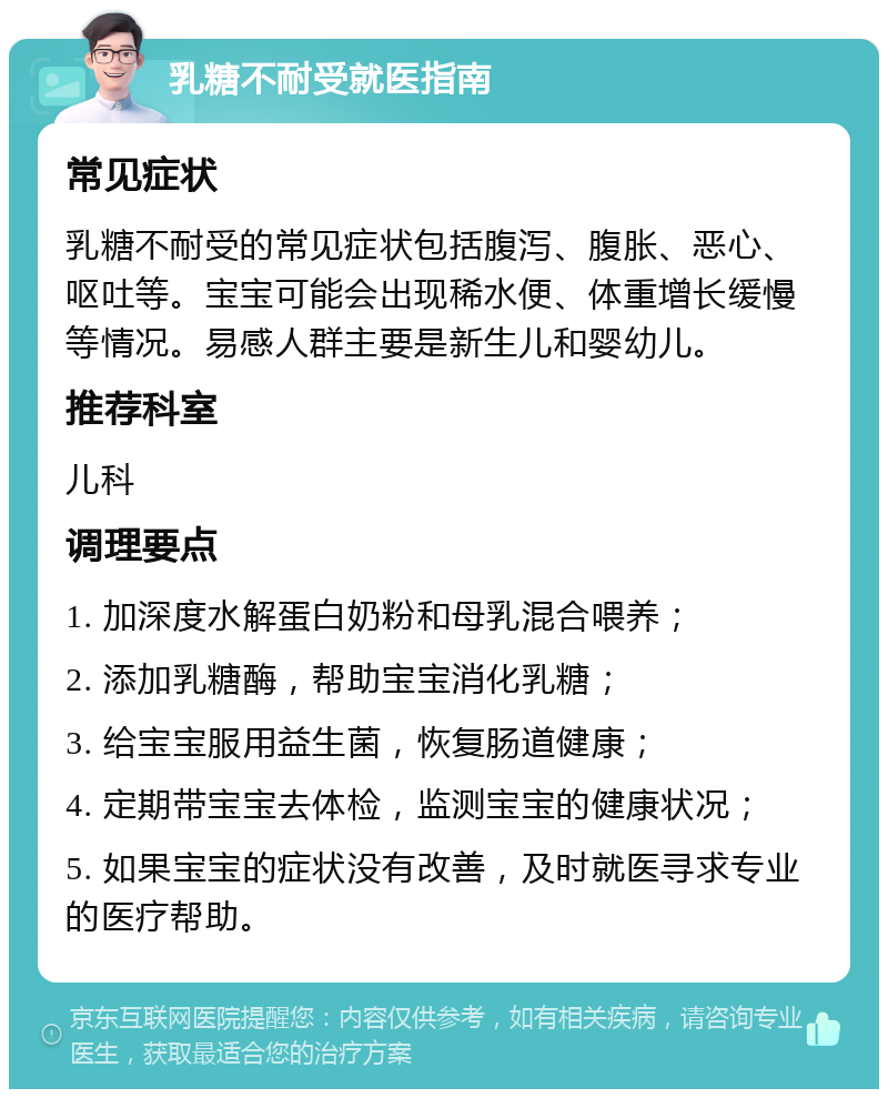 乳糖不耐受就医指南 常见症状 乳糖不耐受的常见症状包括腹泻、腹胀、恶心、呕吐等。宝宝可能会出现稀水便、体重增长缓慢等情况。易感人群主要是新生儿和婴幼儿。 推荐科室 儿科 调理要点 1. 加深度水解蛋白奶粉和母乳混合喂养； 2. 添加乳糖酶，帮助宝宝消化乳糖； 3. 给宝宝服用益生菌，恢复肠道健康； 4. 定期带宝宝去体检，监测宝宝的健康状况； 5. 如果宝宝的症状没有改善，及时就医寻求专业的医疗帮助。