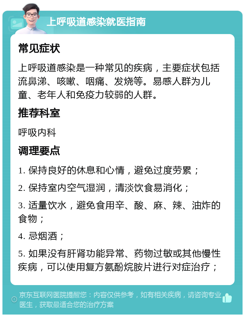 上呼吸道感染就医指南 常见症状 上呼吸道感染是一种常见的疾病，主要症状包括流鼻涕、咳嗽、咽痛、发烧等。易感人群为儿童、老年人和免疫力较弱的人群。 推荐科室 呼吸内科 调理要点 1. 保持良好的休息和心情，避免过度劳累； 2. 保持室内空气湿润，清淡饮食易消化； 3. 适量饮水，避免食用辛、酸、麻、辣、油炸的食物； 4. 忌烟酒； 5. 如果没有肝肾功能异常、药物过敏或其他慢性疾病，可以使用复方氨酚烷胺片进行对症治疗；