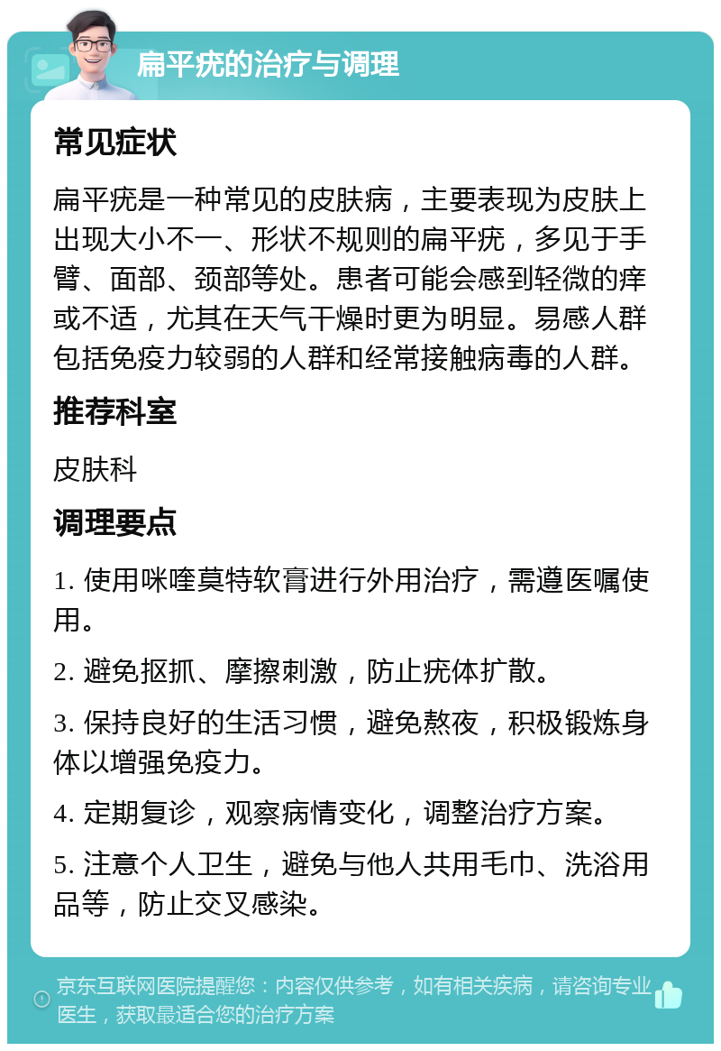 扁平疣的治疗与调理 常见症状 扁平疣是一种常见的皮肤病，主要表现为皮肤上出现大小不一、形状不规则的扁平疣，多见于手臂、面部、颈部等处。患者可能会感到轻微的痒或不适，尤其在天气干燥时更为明显。易感人群包括免疫力较弱的人群和经常接触病毒的人群。 推荐科室 皮肤科 调理要点 1. 使用咪喹莫特软膏进行外用治疗，需遵医嘱使用。 2. 避免抠抓、摩擦刺激，防止疣体扩散。 3. 保持良好的生活习惯，避免熬夜，积极锻炼身体以增强免疫力。 4. 定期复诊，观察病情变化，调整治疗方案。 5. 注意个人卫生，避免与他人共用毛巾、洗浴用品等，防止交叉感染。