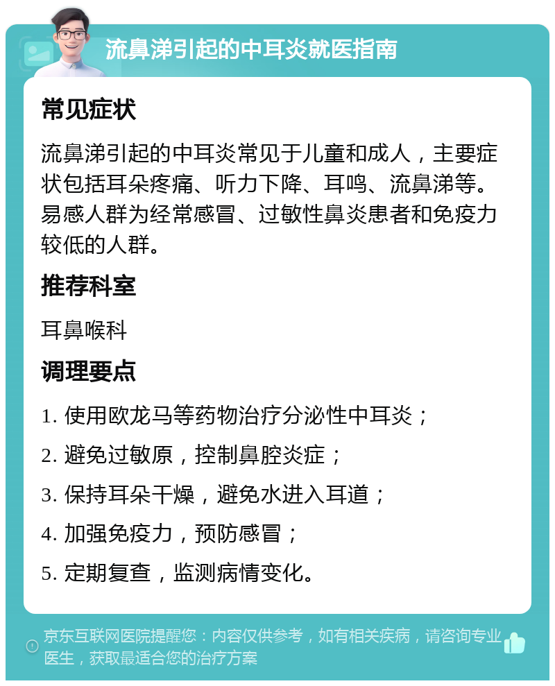 流鼻涕引起的中耳炎就医指南 常见症状 流鼻涕引起的中耳炎常见于儿童和成人，主要症状包括耳朵疼痛、听力下降、耳鸣、流鼻涕等。易感人群为经常感冒、过敏性鼻炎患者和免疫力较低的人群。 推荐科室 耳鼻喉科 调理要点 1. 使用欧龙马等药物治疗分泌性中耳炎； 2. 避免过敏原，控制鼻腔炎症； 3. 保持耳朵干燥，避免水进入耳道； 4. 加强免疫力，预防感冒； 5. 定期复查，监测病情变化。