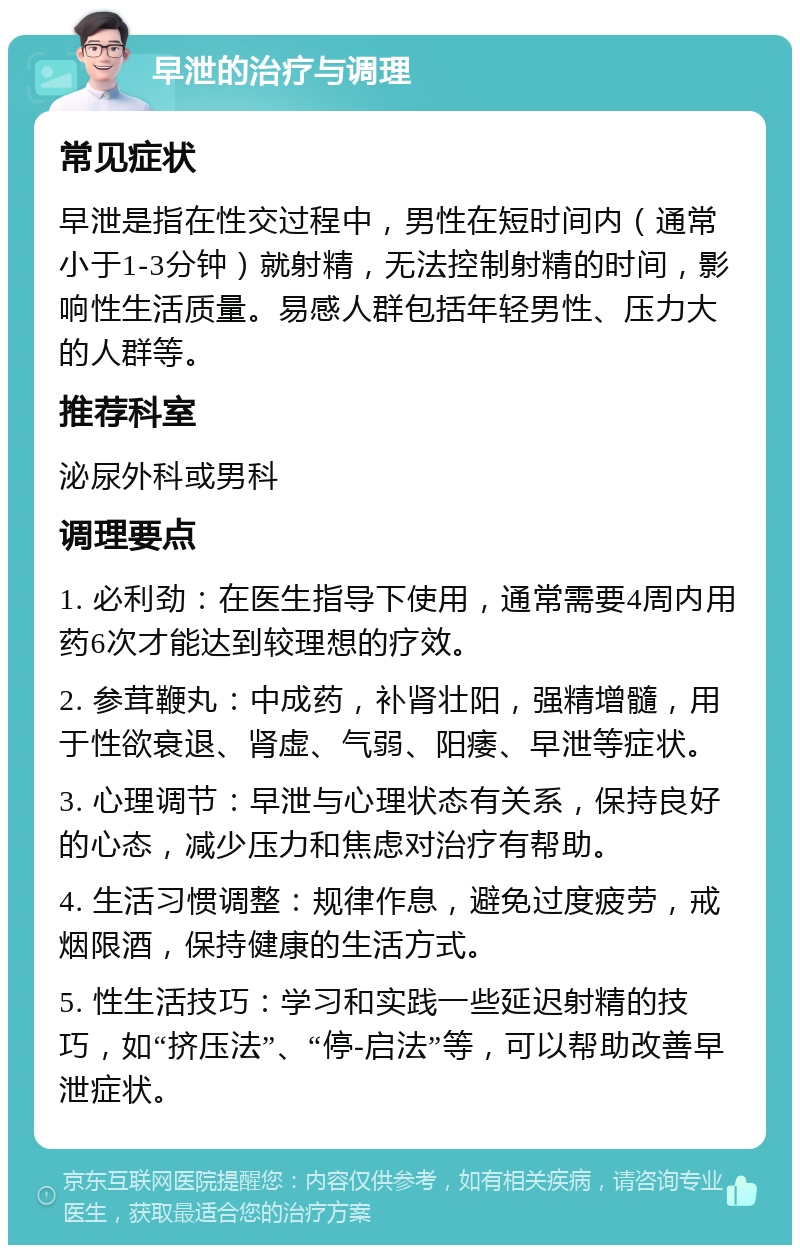 早泄的治疗与调理 常见症状 早泄是指在性交过程中，男性在短时间内（通常小于1-3分钟）就射精，无法控制射精的时间，影响性生活质量。易感人群包括年轻男性、压力大的人群等。 推荐科室 泌尿外科或男科 调理要点 1. 必利劲：在医生指导下使用，通常需要4周内用药6次才能达到较理想的疗效。 2. 参茸鞭丸：中成药，补肾壮阳，强精增髓，用于性欲衰退、肾虚、气弱、阳痿、早泄等症状。 3. 心理调节：早泄与心理状态有关系，保持良好的心态，减少压力和焦虑对治疗有帮助。 4. 生活习惯调整：规律作息，避免过度疲劳，戒烟限酒，保持健康的生活方式。 5. 性生活技巧：学习和实践一些延迟射精的技巧，如“挤压法”、“停-启法”等，可以帮助改善早泄症状。