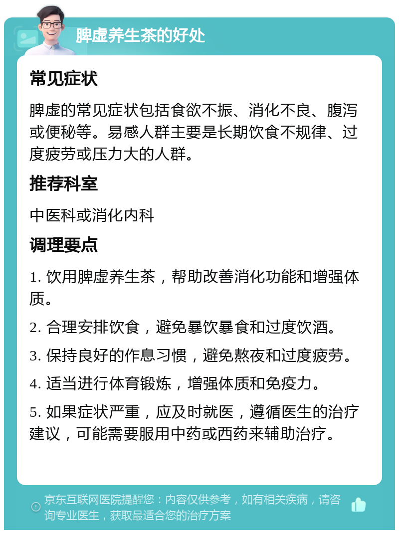 脾虚养生茶的好处 常见症状 脾虚的常见症状包括食欲不振、消化不良、腹泻或便秘等。易感人群主要是长期饮食不规律、过度疲劳或压力大的人群。 推荐科室 中医科或消化内科 调理要点 1. 饮用脾虚养生茶，帮助改善消化功能和增强体质。 2. 合理安排饮食，避免暴饮暴食和过度饮酒。 3. 保持良好的作息习惯，避免熬夜和过度疲劳。 4. 适当进行体育锻炼，增强体质和免疫力。 5. 如果症状严重，应及时就医，遵循医生的治疗建议，可能需要服用中药或西药来辅助治疗。