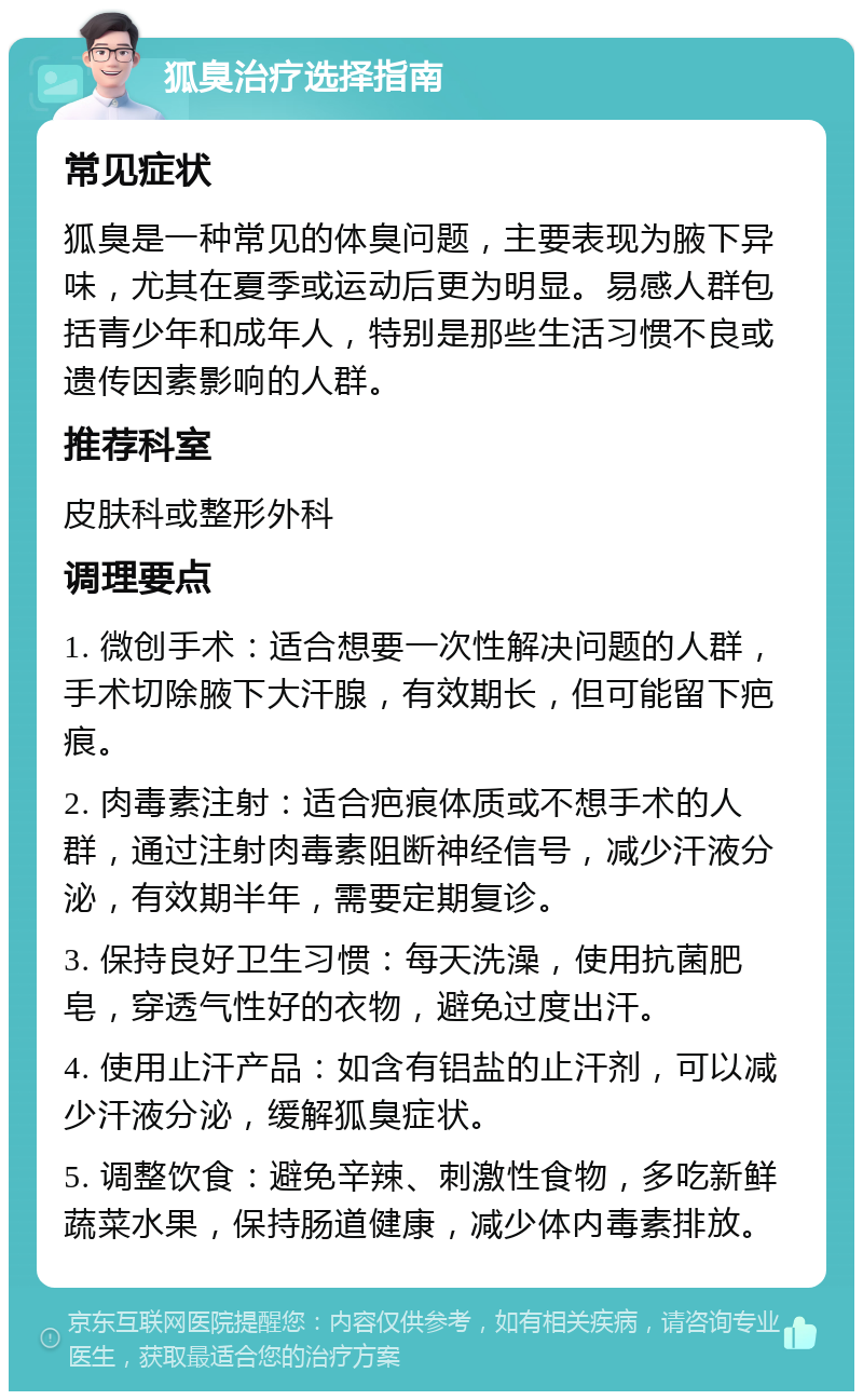 狐臭治疗选择指南 常见症状 狐臭是一种常见的体臭问题，主要表现为腋下异味，尤其在夏季或运动后更为明显。易感人群包括青少年和成年人，特别是那些生活习惯不良或遗传因素影响的人群。 推荐科室 皮肤科或整形外科 调理要点 1. 微创手术：适合想要一次性解决问题的人群，手术切除腋下大汗腺，有效期长，但可能留下疤痕。 2. 肉毒素注射：适合疤痕体质或不想手术的人群，通过注射肉毒素阻断神经信号，减少汗液分泌，有效期半年，需要定期复诊。 3. 保持良好卫生习惯：每天洗澡，使用抗菌肥皂，穿透气性好的衣物，避免过度出汗。 4. 使用止汗产品：如含有铝盐的止汗剂，可以减少汗液分泌，缓解狐臭症状。 5. 调整饮食：避免辛辣、刺激性食物，多吃新鲜蔬菜水果，保持肠道健康，减少体内毒素排放。