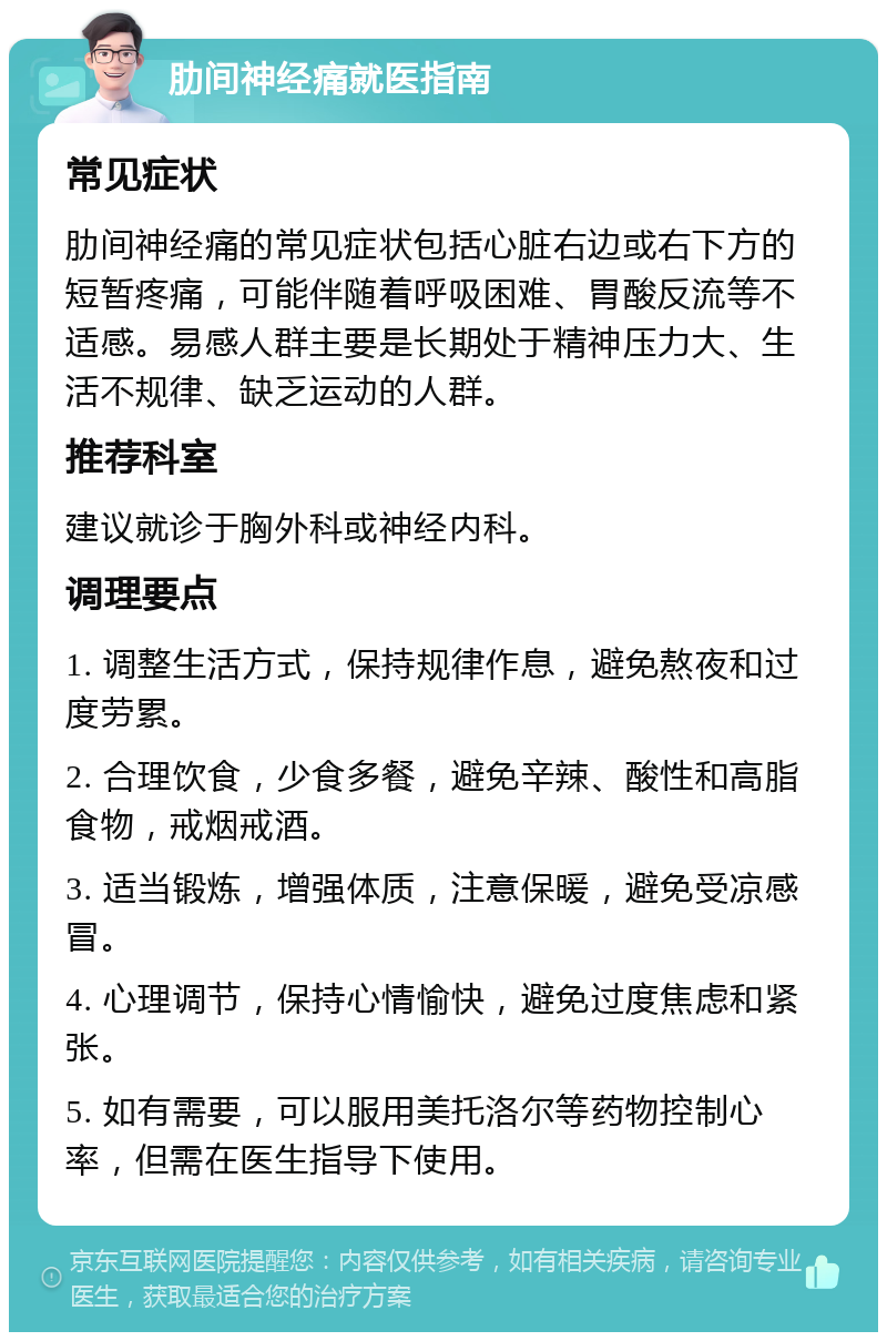 肋间神经痛就医指南 常见症状 肋间神经痛的常见症状包括心脏右边或右下方的短暂疼痛，可能伴随着呼吸困难、胃酸反流等不适感。易感人群主要是长期处于精神压力大、生活不规律、缺乏运动的人群。 推荐科室 建议就诊于胸外科或神经内科。 调理要点 1. 调整生活方式，保持规律作息，避免熬夜和过度劳累。 2. 合理饮食，少食多餐，避免辛辣、酸性和高脂食物，戒烟戒酒。 3. 适当锻炼，增强体质，注意保暖，避免受凉感冒。 4. 心理调节，保持心情愉快，避免过度焦虑和紧张。 5. 如有需要，可以服用美托洛尔等药物控制心率，但需在医生指导下使用。