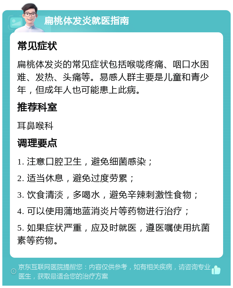 扁桃体发炎就医指南 常见症状 扁桃体发炎的常见症状包括喉咙疼痛、咽口水困难、发热、头痛等。易感人群主要是儿童和青少年，但成年人也可能患上此病。 推荐科室 耳鼻喉科 调理要点 1. 注意口腔卫生，避免细菌感染； 2. 适当休息，避免过度劳累； 3. 饮食清淡，多喝水，避免辛辣刺激性食物； 4. 可以使用蒲地蓝消炎片等药物进行治疗； 5. 如果症状严重，应及时就医，遵医嘱使用抗菌素等药物。