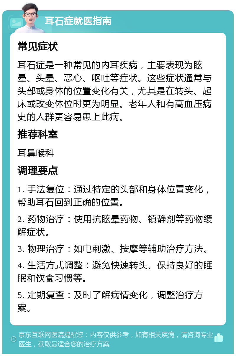 耳石症就医指南 常见症状 耳石症是一种常见的内耳疾病，主要表现为眩晕、头晕、恶心、呕吐等症状。这些症状通常与头部或身体的位置变化有关，尤其是在转头、起床或改变体位时更为明显。老年人和有高血压病史的人群更容易患上此病。 推荐科室 耳鼻喉科 调理要点 1. 手法复位：通过特定的头部和身体位置变化，帮助耳石回到正确的位置。 2. 药物治疗：使用抗眩晕药物、镇静剂等药物缓解症状。 3. 物理治疗：如电刺激、按摩等辅助治疗方法。 4. 生活方式调整：避免快速转头、保持良好的睡眠和饮食习惯等。 5. 定期复查：及时了解病情变化，调整治疗方案。