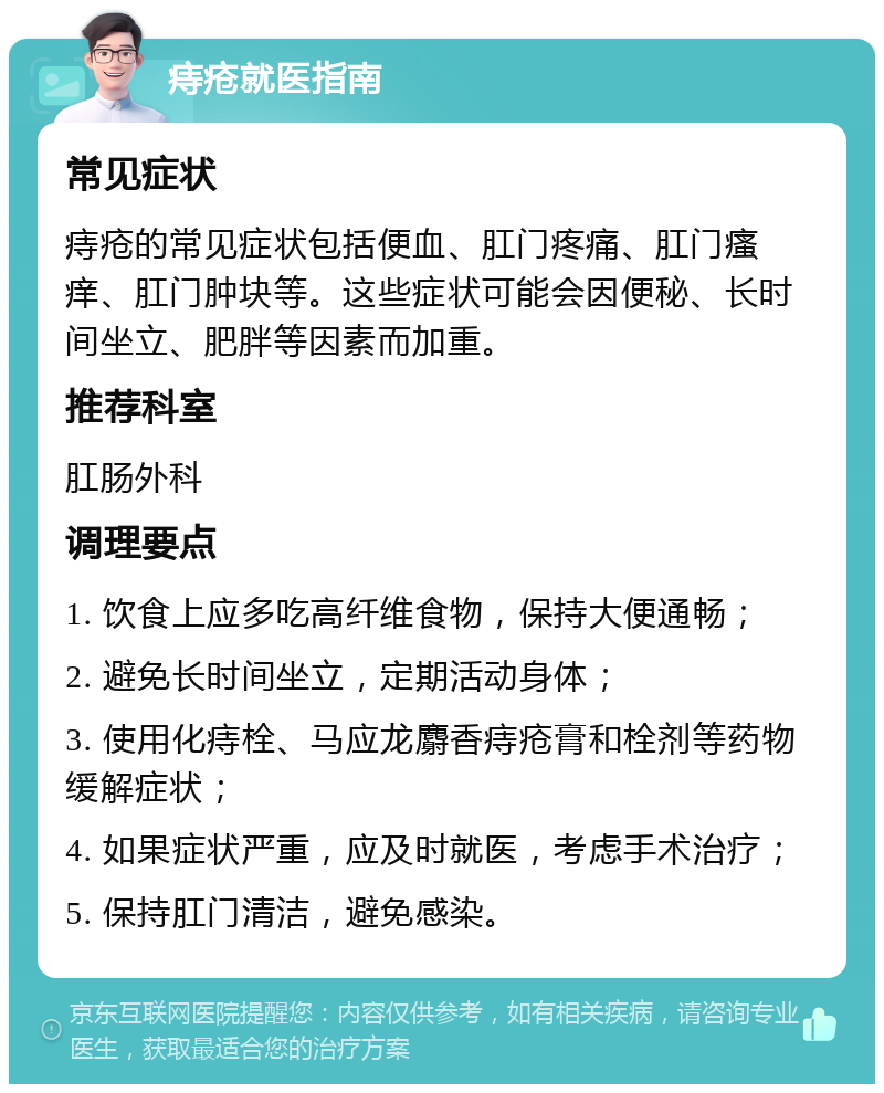 痔疮就医指南 常见症状 痔疮的常见症状包括便血、肛门疼痛、肛门瘙痒、肛门肿块等。这些症状可能会因便秘、长时间坐立、肥胖等因素而加重。 推荐科室 肛肠外科 调理要点 1. 饮食上应多吃高纤维食物，保持大便通畅； 2. 避免长时间坐立，定期活动身体； 3. 使用化痔栓、马应龙麝香痔疮膏和栓剂等药物缓解症状； 4. 如果症状严重，应及时就医，考虑手术治疗； 5. 保持肛门清洁，避免感染。