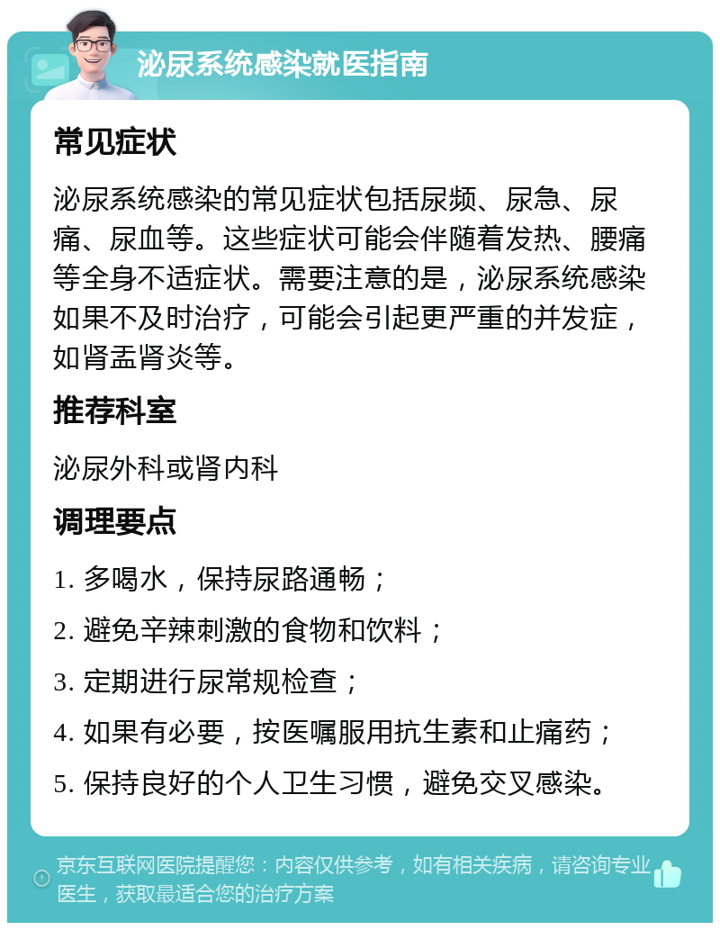 泌尿系统感染就医指南 常见症状 泌尿系统感染的常见症状包括尿频、尿急、尿痛、尿血等。这些症状可能会伴随着发热、腰痛等全身不适症状。需要注意的是，泌尿系统感染如果不及时治疗，可能会引起更严重的并发症，如肾盂肾炎等。 推荐科室 泌尿外科或肾内科 调理要点 1. 多喝水，保持尿路通畅； 2. 避免辛辣刺激的食物和饮料； 3. 定期进行尿常规检查； 4. 如果有必要，按医嘱服用抗生素和止痛药； 5. 保持良好的个人卫生习惯，避免交叉感染。