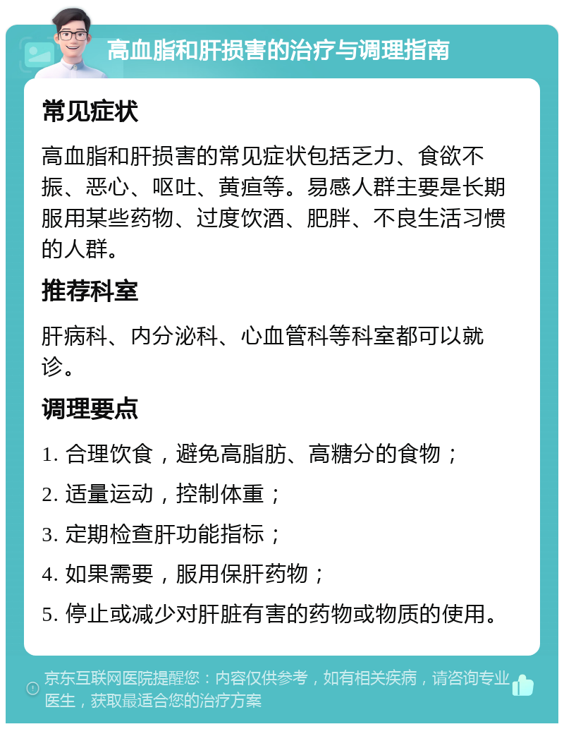 高血脂和肝损害的治疗与调理指南 常见症状 高血脂和肝损害的常见症状包括乏力、食欲不振、恶心、呕吐、黄疸等。易感人群主要是长期服用某些药物、过度饮酒、肥胖、不良生活习惯的人群。 推荐科室 肝病科、内分泌科、心血管科等科室都可以就诊。 调理要点 1. 合理饮食，避免高脂肪、高糖分的食物； 2. 适量运动，控制体重； 3. 定期检查肝功能指标； 4. 如果需要，服用保肝药物； 5. 停止或减少对肝脏有害的药物或物质的使用。