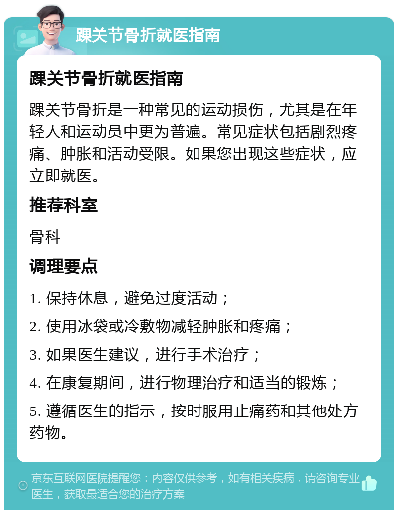 踝关节骨折就医指南 踝关节骨折就医指南 踝关节骨折是一种常见的运动损伤，尤其是在年轻人和运动员中更为普遍。常见症状包括剧烈疼痛、肿胀和活动受限。如果您出现这些症状，应立即就医。 推荐科室 骨科 调理要点 1. 保持休息，避免过度活动； 2. 使用冰袋或冷敷物减轻肿胀和疼痛； 3. 如果医生建议，进行手术治疗； 4. 在康复期间，进行物理治疗和适当的锻炼； 5. 遵循医生的指示，按时服用止痛药和其他处方药物。