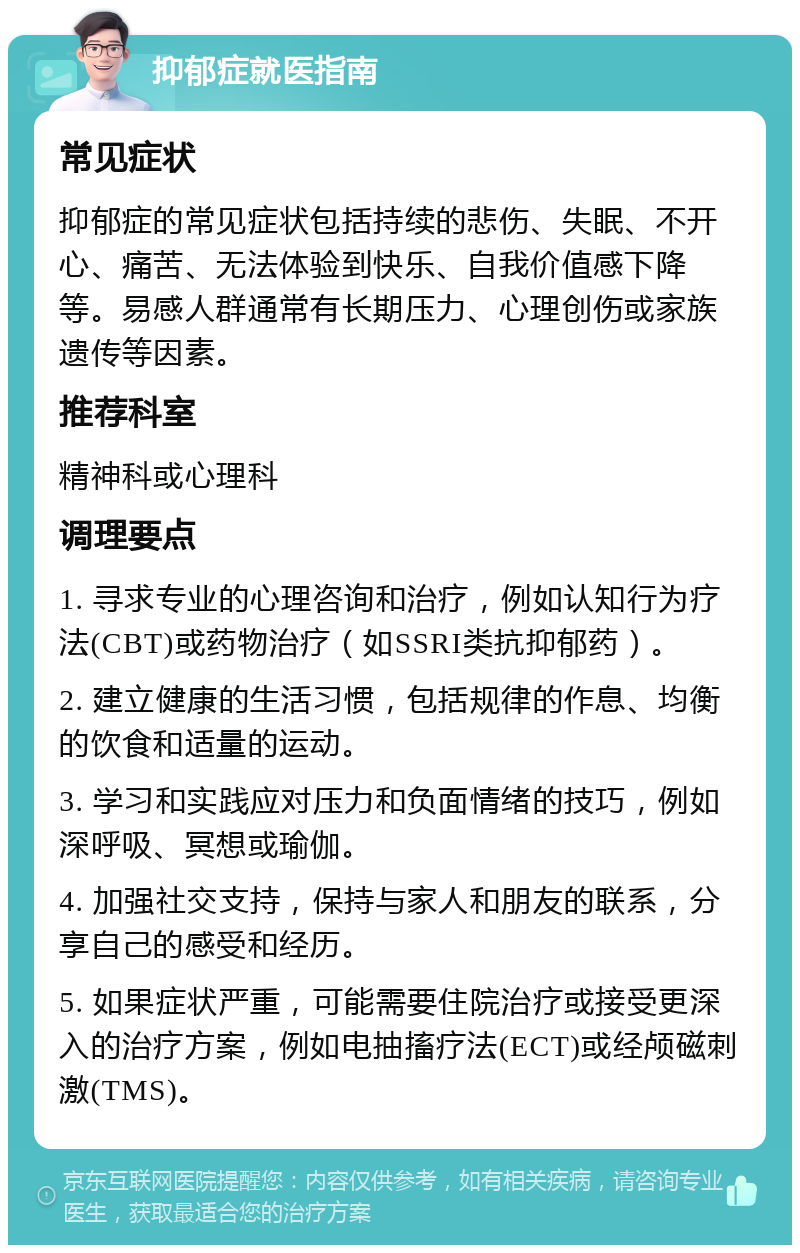 抑郁症就医指南 常见症状 抑郁症的常见症状包括持续的悲伤、失眠、不开心、痛苦、无法体验到快乐、自我价值感下降等。易感人群通常有长期压力、心理创伤或家族遗传等因素。 推荐科室 精神科或心理科 调理要点 1. 寻求专业的心理咨询和治疗，例如认知行为疗法(CBT)或药物治疗（如SSRI类抗抑郁药）。 2. 建立健康的生活习惯，包括规律的作息、均衡的饮食和适量的运动。 3. 学习和实践应对压力和负面情绪的技巧，例如深呼吸、冥想或瑜伽。 4. 加强社交支持，保持与家人和朋友的联系，分享自己的感受和经历。 5. 如果症状严重，可能需要住院治疗或接受更深入的治疗方案，例如电抽搐疗法(ECT)或经颅磁刺激(TMS)。