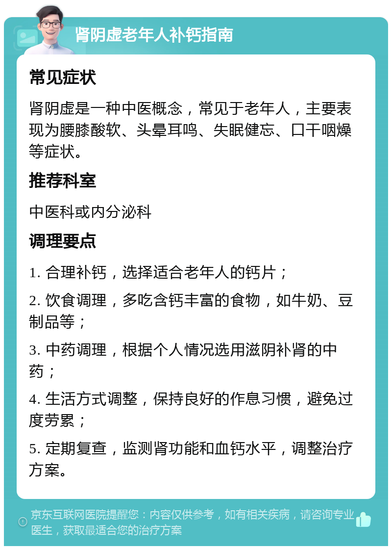 肾阴虚老年人补钙指南 常见症状 肾阴虚是一种中医概念，常见于老年人，主要表现为腰膝酸软、头晕耳鸣、失眠健忘、口干咽燥等症状。 推荐科室 中医科或内分泌科 调理要点 1. 合理补钙，选择适合老年人的钙片； 2. 饮食调理，多吃含钙丰富的食物，如牛奶、豆制品等； 3. 中药调理，根据个人情况选用滋阴补肾的中药； 4. 生活方式调整，保持良好的作息习惯，避免过度劳累； 5. 定期复查，监测肾功能和血钙水平，调整治疗方案。