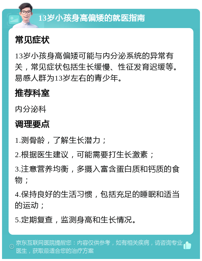 13岁小孩身高偏矮的就医指南 常见症状 13岁小孩身高偏矮可能与内分泌系统的异常有关，常见症状包括生长缓慢、性征发育迟缓等。易感人群为13岁左右的青少年。 推荐科室 内分泌科 调理要点 1.测骨龄，了解生长潜力； 2.根据医生建议，可能需要打生长激素； 3.注意营养均衡，多摄入富含蛋白质和钙质的食物； 4.保持良好的生活习惯，包括充足的睡眠和适当的运动； 5.定期复查，监测身高和生长情况。