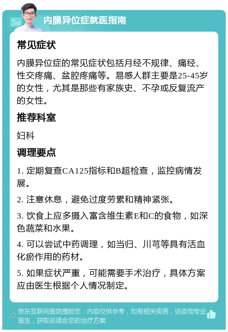 内膜异位症就医指南 常见症状 内膜异位症的常见症状包括月经不规律、痛经、性交疼痛、盆腔疼痛等。易感人群主要是25-45岁的女性，尤其是那些有家族史、不孕或反复流产的女性。 推荐科室 妇科 调理要点 1. 定期复查CA125指标和B超检查，监控病情发展。 2. 注意休息，避免过度劳累和精神紧张。 3. 饮食上应多摄入富含维生素E和C的食物，如深色蔬菜和水果。 4. 可以尝试中药调理，如当归、川芎等具有活血化瘀作用的药材。 5. 如果症状严重，可能需要手术治疗，具体方案应由医生根据个人情况制定。