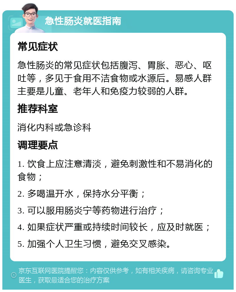 急性肠炎就医指南 常见症状 急性肠炎的常见症状包括腹泻、胃胀、恶心、呕吐等，多见于食用不洁食物或水源后。易感人群主要是儿童、老年人和免疫力较弱的人群。 推荐科室 消化内科或急诊科 调理要点 1. 饮食上应注意清淡，避免刺激性和不易消化的食物； 2. 多喝温开水，保持水分平衡； 3. 可以服用肠炎宁等药物进行治疗； 4. 如果症状严重或持续时间较长，应及时就医； 5. 加强个人卫生习惯，避免交叉感染。