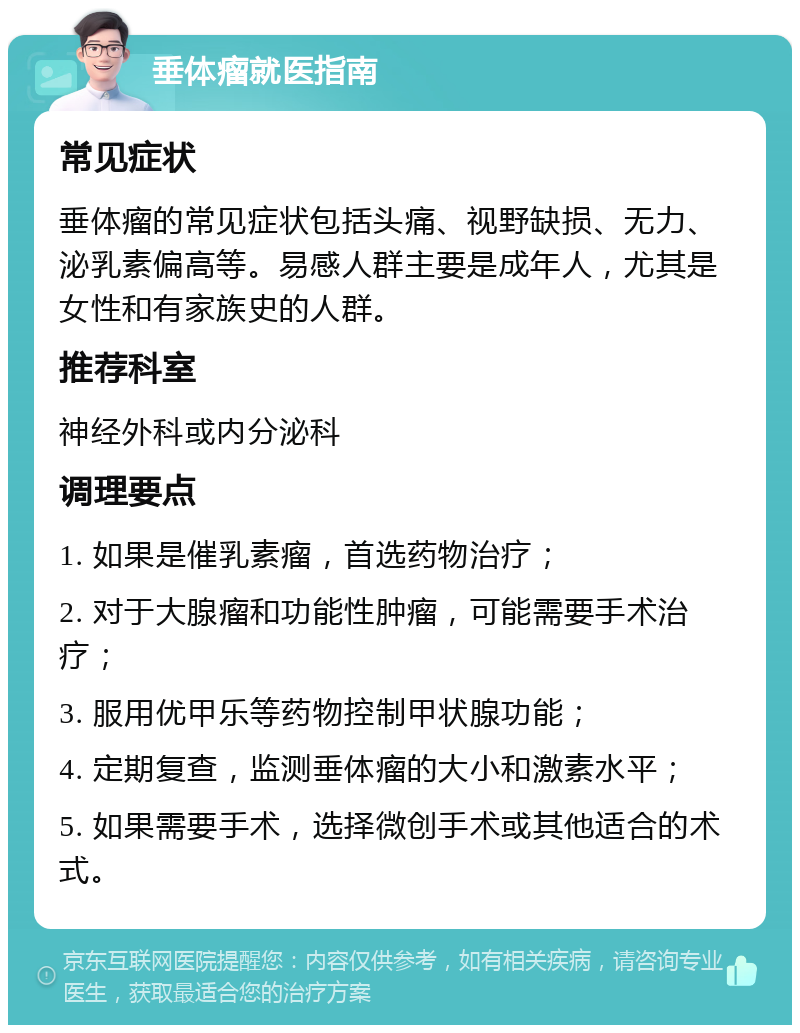 垂体瘤就医指南 常见症状 垂体瘤的常见症状包括头痛、视野缺损、无力、泌乳素偏高等。易感人群主要是成年人，尤其是女性和有家族史的人群。 推荐科室 神经外科或内分泌科 调理要点 1. 如果是催乳素瘤，首选药物治疗； 2. 对于大腺瘤和功能性肿瘤，可能需要手术治疗； 3. 服用优甲乐等药物控制甲状腺功能； 4. 定期复查，监测垂体瘤的大小和激素水平； 5. 如果需要手术，选择微创手术或其他适合的术式。