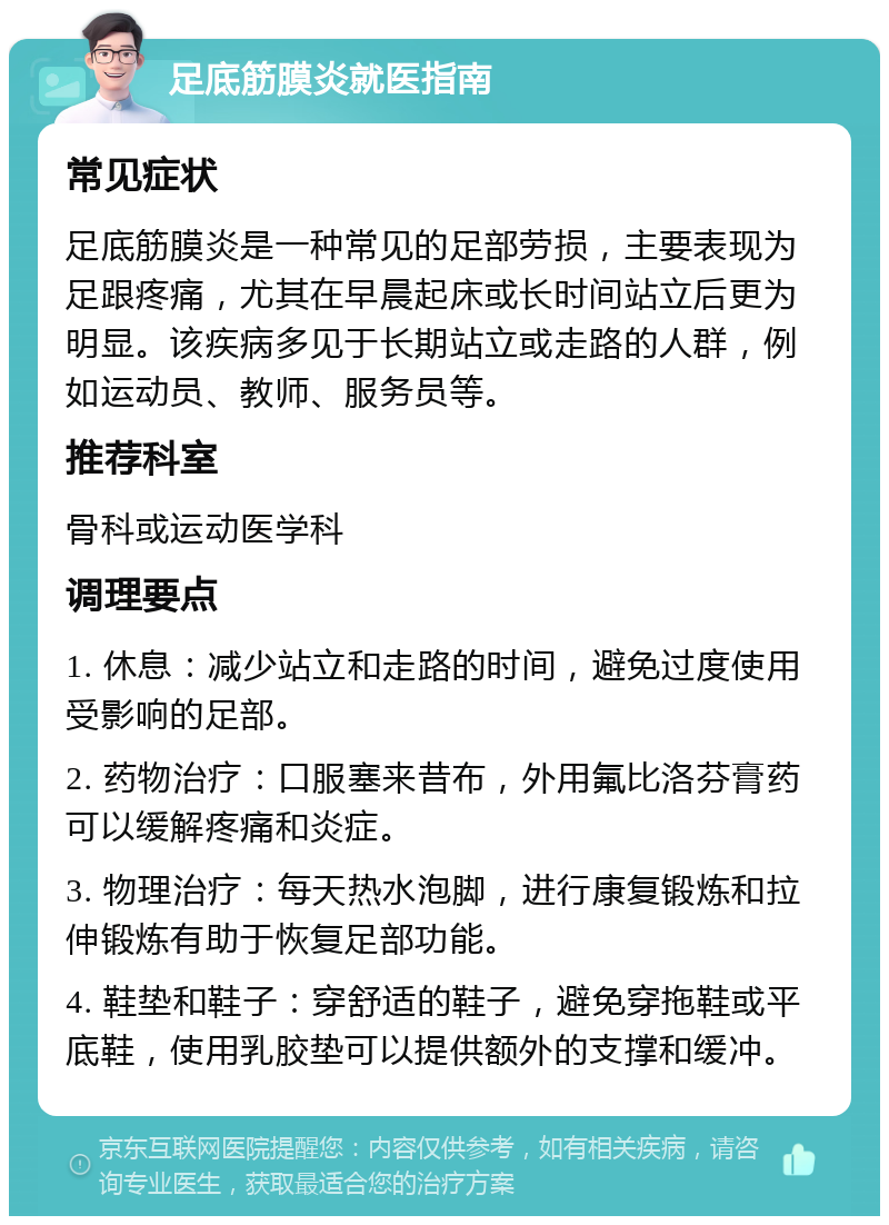 足底筋膜炎就医指南 常见症状 足底筋膜炎是一种常见的足部劳损，主要表现为足跟疼痛，尤其在早晨起床或长时间站立后更为明显。该疾病多见于长期站立或走路的人群，例如运动员、教师、服务员等。 推荐科室 骨科或运动医学科 调理要点 1. 休息：减少站立和走路的时间，避免过度使用受影响的足部。 2. 药物治疗：口服塞来昔布，外用氟比洛芬膏药可以缓解疼痛和炎症。 3. 物理治疗：每天热水泡脚，进行康复锻炼和拉伸锻炼有助于恢复足部功能。 4. 鞋垫和鞋子：穿舒适的鞋子，避免穿拖鞋或平底鞋，使用乳胶垫可以提供额外的支撑和缓冲。