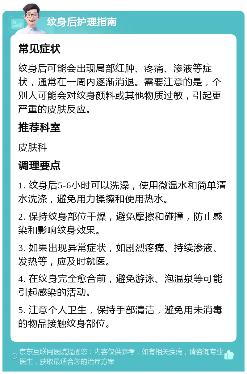 纹身后护理指南 常见症状 纹身后可能会出现局部红肿、疼痛、渗液等症状，通常在一周内逐渐消退。需要注意的是，个别人可能会对纹身颜料或其他物质过敏，引起更严重的皮肤反应。 推荐科室 皮肤科 调理要点 1. 纹身后5-6小时可以洗澡，使用微温水和简单清水洗涤，避免用力揉擦和使用热水。 2. 保持纹身部位干燥，避免摩擦和碰撞，防止感染和影响纹身效果。 3. 如果出现异常症状，如剧烈疼痛、持续渗液、发热等，应及时就医。 4. 在纹身完全愈合前，避免游泳、泡温泉等可能引起感染的活动。 5. 注意个人卫生，保持手部清洁，避免用未消毒的物品接触纹身部位。