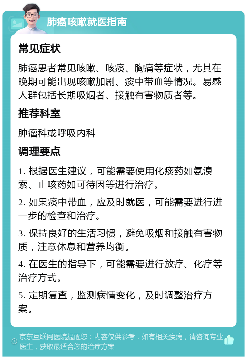 肺癌咳嗽就医指南 常见症状 肺癌患者常见咳嗽、咳痰、胸痛等症状，尤其在晚期可能出现咳嗽加剧、痰中带血等情况。易感人群包括长期吸烟者、接触有害物质者等。 推荐科室 肿瘤科或呼吸内科 调理要点 1. 根据医生建议，可能需要使用化痰药如氨溴索、止咳药如可待因等进行治疗。 2. 如果痰中带血，应及时就医，可能需要进行进一步的检查和治疗。 3. 保持良好的生活习惯，避免吸烟和接触有害物质，注意休息和营养均衡。 4. 在医生的指导下，可能需要进行放疗、化疗等治疗方式。 5. 定期复查，监测病情变化，及时调整治疗方案。