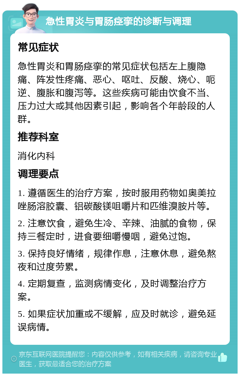 急性胃炎与胃肠痉挛的诊断与调理 常见症状 急性胃炎和胃肠痉挛的常见症状包括左上腹隐痛、阵发性疼痛、恶心、呕吐、反酸、烧心、呃逆、腹胀和腹泻等。这些疾病可能由饮食不当、压力过大或其他因素引起，影响各个年龄段的人群。 推荐科室 消化内科 调理要点 1. 遵循医生的治疗方案，按时服用药物如奥美拉唑肠溶胶囊、铝碳酸镁咀嚼片和匹维溴胺片等。 2. 注意饮食，避免生冷、辛辣、油腻的食物，保持三餐定时，进食要细嚼慢咽，避免过饱。 3. 保持良好情绪，规律作息，注意休息，避免熬夜和过度劳累。 4. 定期复查，监测病情变化，及时调整治疗方案。 5. 如果症状加重或不缓解，应及时就诊，避免延误病情。