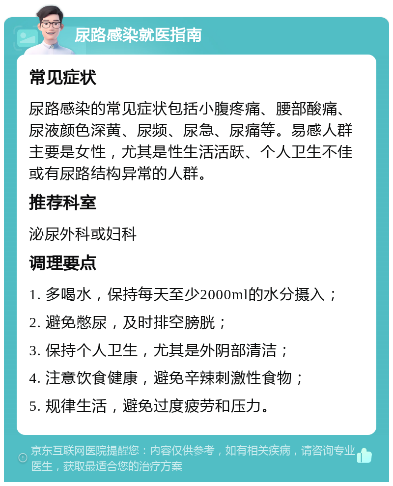 尿路感染就医指南 常见症状 尿路感染的常见症状包括小腹疼痛、腰部酸痛、尿液颜色深黄、尿频、尿急、尿痛等。易感人群主要是女性，尤其是性生活活跃、个人卫生不佳或有尿路结构异常的人群。 推荐科室 泌尿外科或妇科 调理要点 1. 多喝水，保持每天至少2000ml的水分摄入； 2. 避免憋尿，及时排空膀胱； 3. 保持个人卫生，尤其是外阴部清洁； 4. 注意饮食健康，避免辛辣刺激性食物； 5. 规律生活，避免过度疲劳和压力。