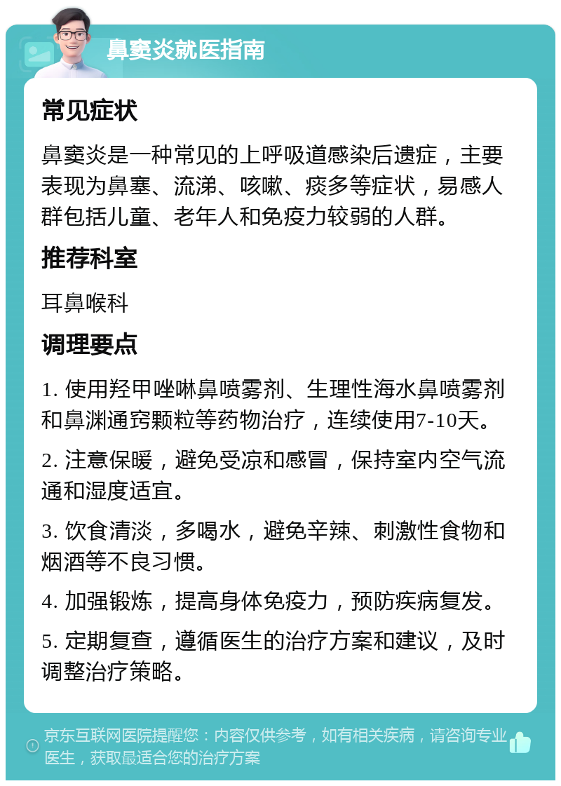 鼻窦炎就医指南 常见症状 鼻窦炎是一种常见的上呼吸道感染后遗症，主要表现为鼻塞、流涕、咳嗽、痰多等症状，易感人群包括儿童、老年人和免疫力较弱的人群。 推荐科室 耳鼻喉科 调理要点 1. 使用羟甲唑啉鼻喷雾剂、生理性海水鼻喷雾剂和鼻渊通窍颗粒等药物治疗，连续使用7-10天。 2. 注意保暖，避免受凉和感冒，保持室内空气流通和湿度适宜。 3. 饮食清淡，多喝水，避免辛辣、刺激性食物和烟酒等不良习惯。 4. 加强锻炼，提高身体免疫力，预防疾病复发。 5. 定期复查，遵循医生的治疗方案和建议，及时调整治疗策略。