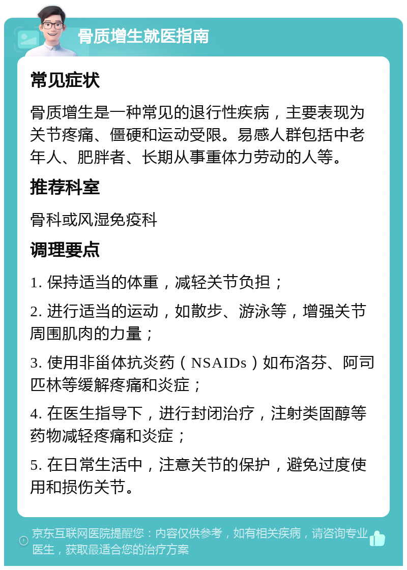 骨质增生就医指南 常见症状 骨质增生是一种常见的退行性疾病，主要表现为关节疼痛、僵硬和运动受限。易感人群包括中老年人、肥胖者、长期从事重体力劳动的人等。 推荐科室 骨科或风湿免疫科 调理要点 1. 保持适当的体重，减轻关节负担； 2. 进行适当的运动，如散步、游泳等，增强关节周围肌肉的力量； 3. 使用非甾体抗炎药（NSAIDs）如布洛芬、阿司匹林等缓解疼痛和炎症； 4. 在医生指导下，进行封闭治疗，注射类固醇等药物减轻疼痛和炎症； 5. 在日常生活中，注意关节的保护，避免过度使用和损伤关节。