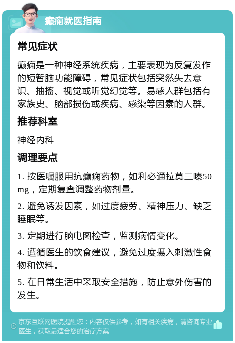 癫痫就医指南 常见症状 癫痫是一种神经系统疾病，主要表现为反复发作的短暂脑功能障碍，常见症状包括突然失去意识、抽搐、视觉或听觉幻觉等。易感人群包括有家族史、脑部损伤或疾病、感染等因素的人群。 推荐科室 神经内科 调理要点 1. 按医嘱服用抗癫痫药物，如利必通拉莫三嗪50mg，定期复查调整药物剂量。 2. 避免诱发因素，如过度疲劳、精神压力、缺乏睡眠等。 3. 定期进行脑电图检查，监测病情变化。 4. 遵循医生的饮食建议，避免过度摄入刺激性食物和饮料。 5. 在日常生活中采取安全措施，防止意外伤害的发生。