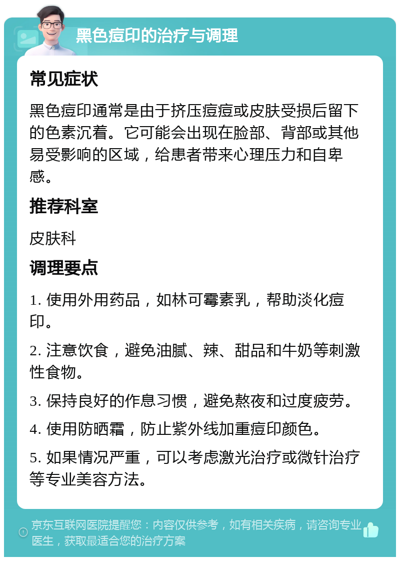 黑色痘印的治疗与调理 常见症状 黑色痘印通常是由于挤压痘痘或皮肤受损后留下的色素沉着。它可能会出现在脸部、背部或其他易受影响的区域，给患者带来心理压力和自卑感。 推荐科室 皮肤科 调理要点 1. 使用外用药品，如林可霉素乳，帮助淡化痘印。 2. 注意饮食，避免油腻、辣、甜品和牛奶等刺激性食物。 3. 保持良好的作息习惯，避免熬夜和过度疲劳。 4. 使用防晒霜，防止紫外线加重痘印颜色。 5. 如果情况严重，可以考虑激光治疗或微针治疗等专业美容方法。