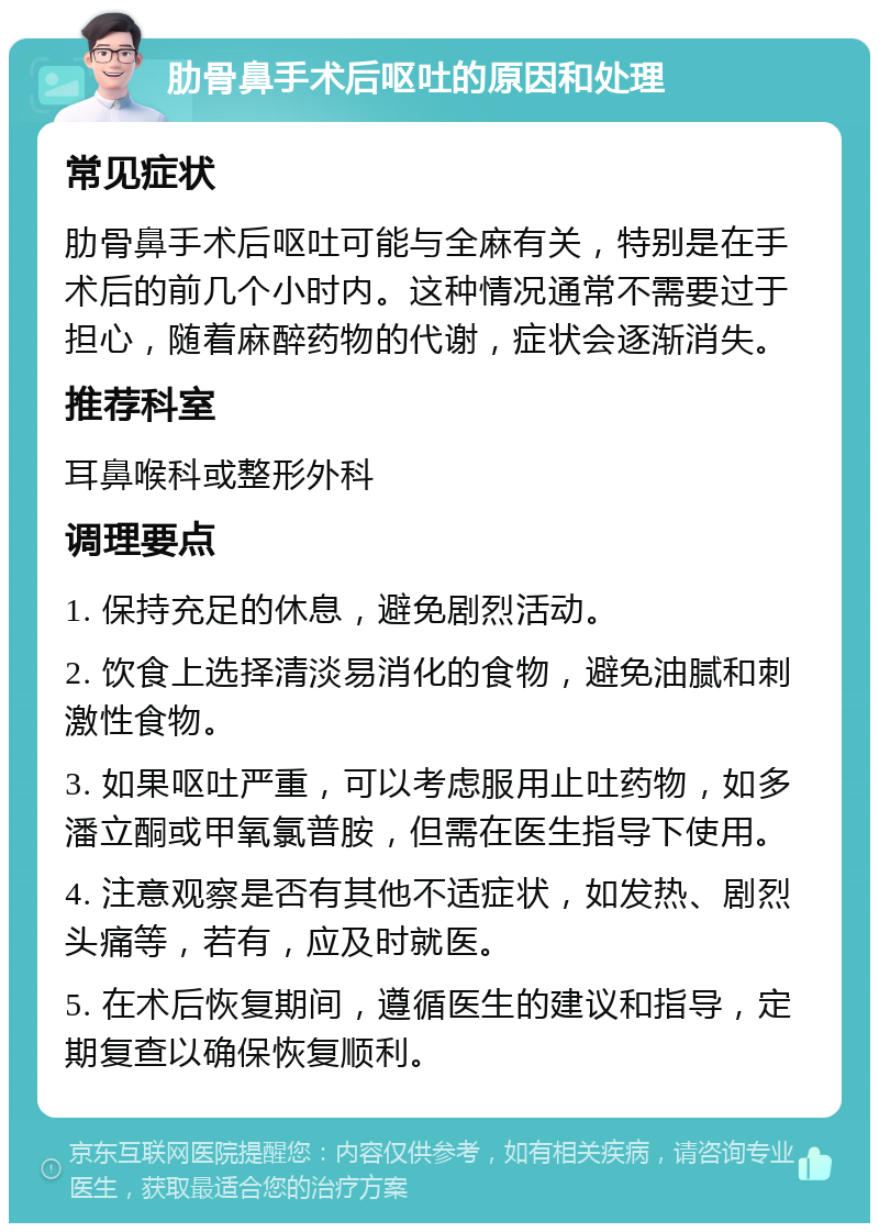 肋骨鼻手术后呕吐的原因和处理 常见症状 肋骨鼻手术后呕吐可能与全麻有关，特别是在手术后的前几个小时内。这种情况通常不需要过于担心，随着麻醉药物的代谢，症状会逐渐消失。 推荐科室 耳鼻喉科或整形外科 调理要点 1. 保持充足的休息，避免剧烈活动。 2. 饮食上选择清淡易消化的食物，避免油腻和刺激性食物。 3. 如果呕吐严重，可以考虑服用止吐药物，如多潘立酮或甲氧氯普胺，但需在医生指导下使用。 4. 注意观察是否有其他不适症状，如发热、剧烈头痛等，若有，应及时就医。 5. 在术后恢复期间，遵循医生的建议和指导，定期复查以确保恢复顺利。