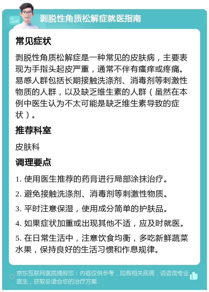 剥脱性角质松解症就医指南 常见症状 剥脱性角质松解症是一种常见的皮肤病，主要表现为手指头起皮严重，通常不伴有瘙痒或疼痛。易感人群包括长期接触洗涤剂、消毒剂等刺激性物质的人群，以及缺乏维生素的人群（虽然在本例中医生认为不太可能是缺乏维生素导致的症状）。 推荐科室 皮肤科 调理要点 1. 使用医生推荐的药膏进行局部涂抹治疗。 2. 避免接触洗涤剂、消毒剂等刺激性物质。 3. 平时注意保湿，使用成分简单的护肤品。 4. 如果症状加重或出现其他不适，应及时就医。 5. 在日常生活中，注意饮食均衡，多吃新鲜蔬菜水果，保持良好的生活习惯和作息规律。