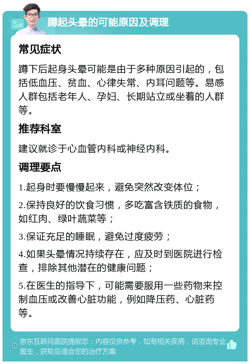 蹲起头晕的可能原因及调理 常见症状 蹲下后起身头晕可能是由于多种原因引起的，包括低血压、贫血、心律失常、内耳问题等。易感人群包括老年人、孕妇、长期站立或坐着的人群等。 推荐科室 建议就诊于心血管内科或神经内科。 调理要点 1.起身时要慢慢起来，避免突然改变体位； 2.保持良好的饮食习惯，多吃富含铁质的食物，如红肉、绿叶蔬菜等； 3.保证充足的睡眠，避免过度疲劳； 4.如果头晕情况持续存在，应及时到医院进行检查，排除其他潜在的健康问题； 5.在医生的指导下，可能需要服用一些药物来控制血压或改善心脏功能，例如降压药、心脏药等。