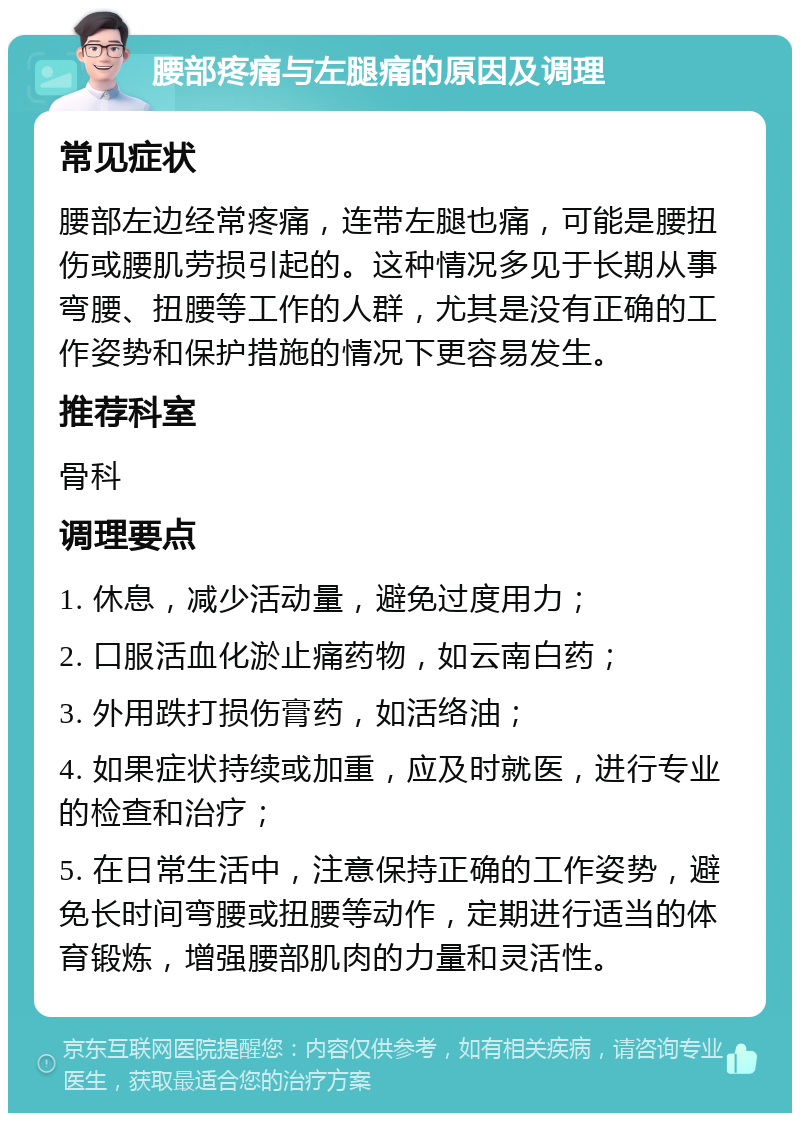 腰部疼痛与左腿痛的原因及调理 常见症状 腰部左边经常疼痛，连带左腿也痛，可能是腰扭伤或腰肌劳损引起的。这种情况多见于长期从事弯腰、扭腰等工作的人群，尤其是没有正确的工作姿势和保护措施的情况下更容易发生。 推荐科室 骨科 调理要点 1. 休息，减少活动量，避免过度用力； 2. 口服活血化淤止痛药物，如云南白药； 3. 外用跌打损伤膏药，如活络油； 4. 如果症状持续或加重，应及时就医，进行专业的检查和治疗； 5. 在日常生活中，注意保持正确的工作姿势，避免长时间弯腰或扭腰等动作，定期进行适当的体育锻炼，增强腰部肌肉的力量和灵活性。