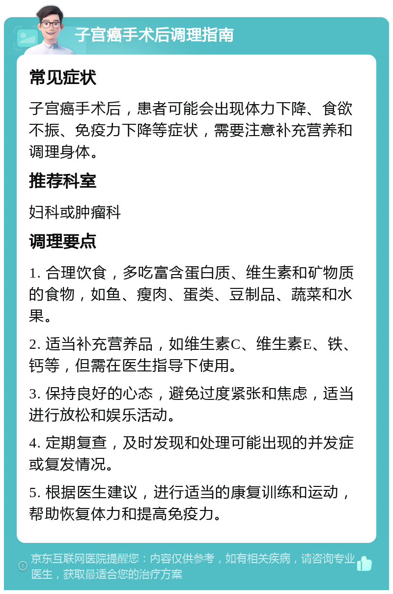 子宫癌手术后调理指南 常见症状 子宫癌手术后，患者可能会出现体力下降、食欲不振、免疫力下降等症状，需要注意补充营养和调理身体。 推荐科室 妇科或肿瘤科 调理要点 1. 合理饮食，多吃富含蛋白质、维生素和矿物质的食物，如鱼、瘦肉、蛋类、豆制品、蔬菜和水果。 2. 适当补充营养品，如维生素C、维生素E、铁、钙等，但需在医生指导下使用。 3. 保持良好的心态，避免过度紧张和焦虑，适当进行放松和娱乐活动。 4. 定期复查，及时发现和处理可能出现的并发症或复发情况。 5. 根据医生建议，进行适当的康复训练和运动，帮助恢复体力和提高免疫力。