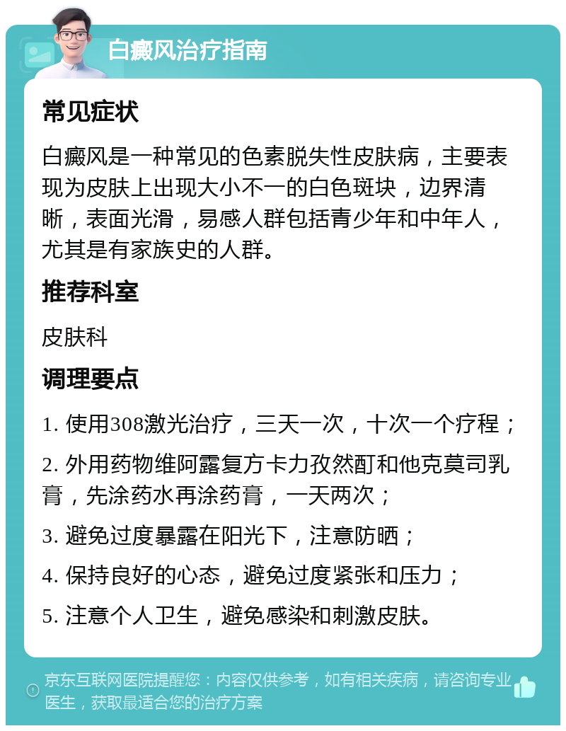 白癜风治疗指南 常见症状 白癜风是一种常见的色素脱失性皮肤病，主要表现为皮肤上出现大小不一的白色斑块，边界清晰，表面光滑，易感人群包括青少年和中年人，尤其是有家族史的人群。 推荐科室 皮肤科 调理要点 1. 使用308激光治疗，三天一次，十次一个疗程； 2. 外用药物维阿露复方卡力孜然酊和他克莫司乳膏，先涂药水再涂药膏，一天两次； 3. 避免过度暴露在阳光下，注意防晒； 4. 保持良好的心态，避免过度紧张和压力； 5. 注意个人卫生，避免感染和刺激皮肤。