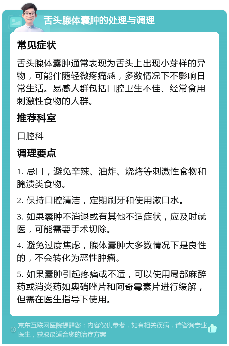 舌头腺体囊肿的处理与调理 常见症状 舌头腺体囊肿通常表现为舌头上出现小芽样的异物，可能伴随轻微疼痛感，多数情况下不影响日常生活。易感人群包括口腔卫生不佳、经常食用刺激性食物的人群。 推荐科室 口腔科 调理要点 1. 忌口，避免辛辣、油炸、烧烤等刺激性食物和腌渍类食物。 2. 保持口腔清洁，定期刷牙和使用漱口水。 3. 如果囊肿不消退或有其他不适症状，应及时就医，可能需要手术切除。 4. 避免过度焦虑，腺体囊肿大多数情况下是良性的，不会转化为恶性肿瘤。 5. 如果囊肿引起疼痛或不适，可以使用局部麻醉药或消炎药如奥硝唑片和阿奇霉素片进行缓解，但需在医生指导下使用。