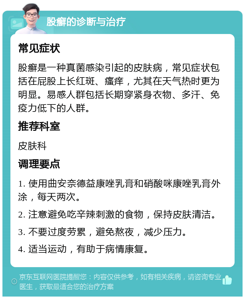 股癣的诊断与治疗 常见症状 股癣是一种真菌感染引起的皮肤病，常见症状包括在屁股上长红斑、瘙痒，尤其在天气热时更为明显。易感人群包括长期穿紧身衣物、多汗、免疫力低下的人群。 推荐科室 皮肤科 调理要点 1. 使用曲安奈德益康唑乳膏和硝酸咪康唑乳膏外涂，每天两次。 2. 注意避免吃辛辣刺激的食物，保持皮肤清洁。 3. 不要过度劳累，避免熬夜，减少压力。 4. 适当运动，有助于病情康复。